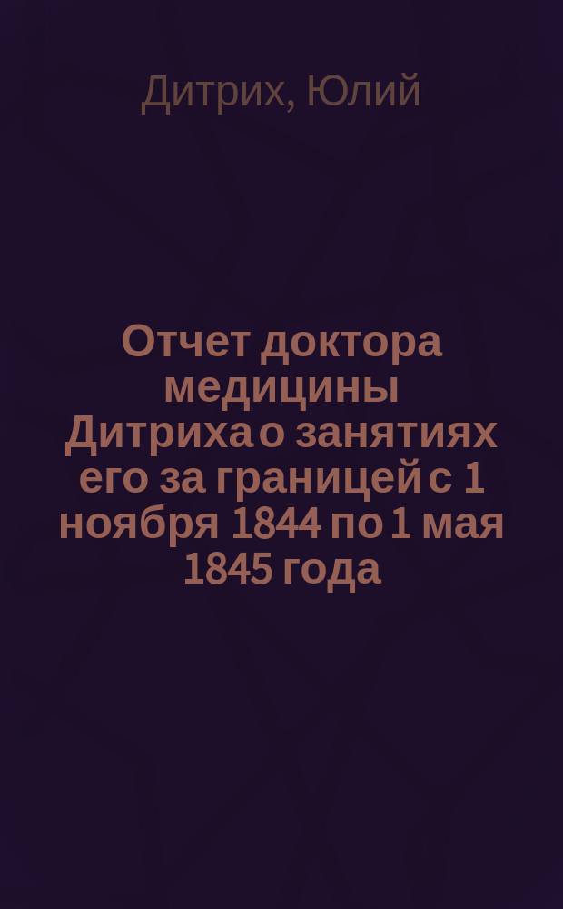 Отчет доктора медицины Дитриха о занятиях его за границей с 1 ноября 1844 по 1 мая 1845 года