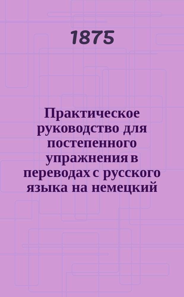 Практическое руководство для постепенного упражнения в переводах с русского языка на немецкий : С граммат. примеч. и рус.-нем. слов