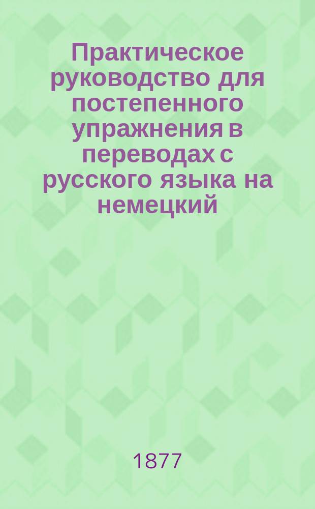 Практическое руководство для постепенного упражнения в переводах с русского языка на немецкий : С граммат. примеч. и рус.-нем. слов