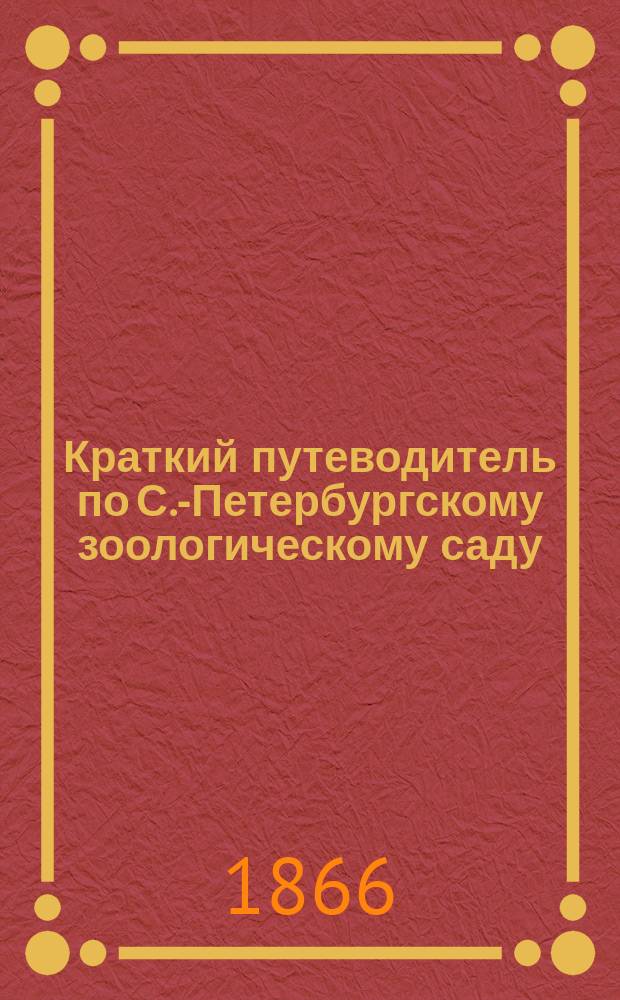 Краткий путеводитель по С.-Петербургскому зоологическому саду : На зим. сезон 1865/6 г