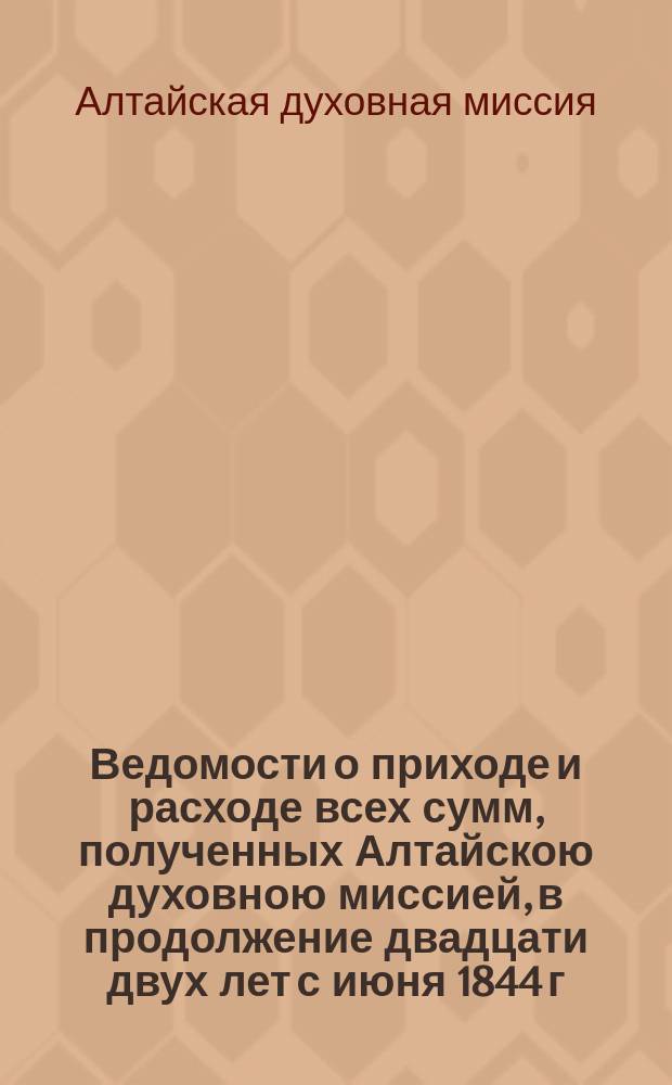 Ведомости о приходе и расходе всех сумм, полученных Алтайскою духовною миссией, в продолжение двадцати двух лет с июня 1844 г. по апрель 1866 г.