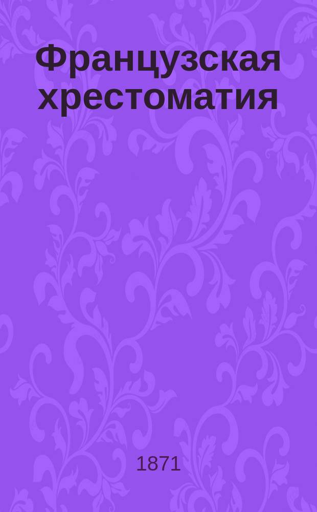 Французская хрестоматия : С отрывками для пер. с рус., крат. этимологией, синтаксисом, примеч. и слов. : Для сред. учеб. заведений