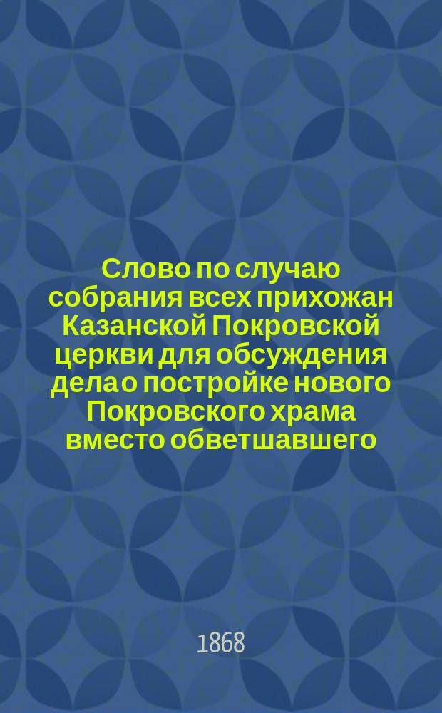 Слово [по случаю собрания всех прихожан Казанской Покровской церкви для обсуждения дела о постройке нового Покровского храма вместо обветшавшего, и для изыскания и определения денежных средств к совершению этого святого дела], произнесенное 31-го декабря 1867 года священником Покровской церкви Стефаном Адоратским