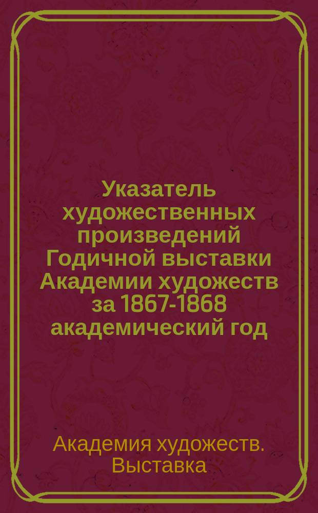 Указатель художественных произведений Годичной выставки Академии художеств за 1867-1868 академический год