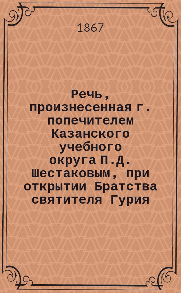 Речь, произнесенная г. попечителем Казанского учебного округа П.Д. Шестаковым, при открытии Братства святителя Гурия