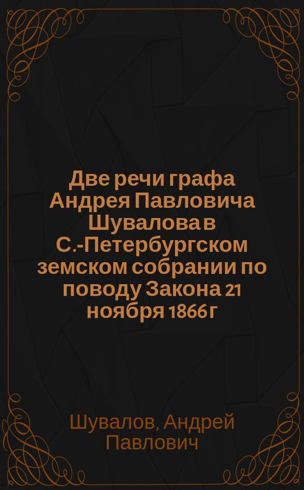 Две речи графа Андрея Павловича Шувалова [в С.-Петербургском земском собрании по поводу Закона 21 ноября 1866 г.] : (С прил. текста закона 21 нояб. 1866 г.)