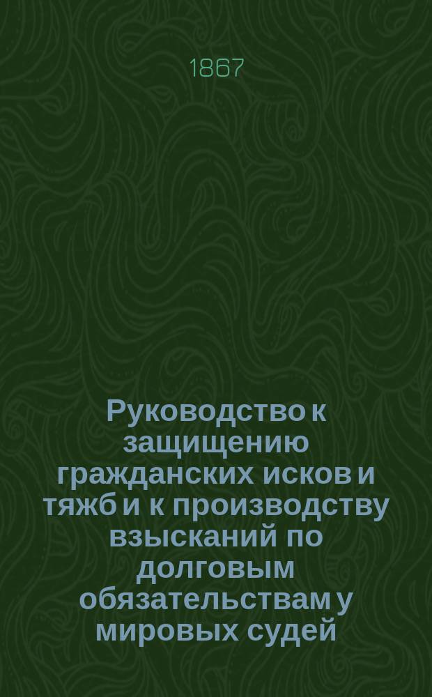 Руководство к защищению гражданских исков и тяжб и к производству взысканий по долговым обязательствам у мировых судей, на мировых съездах, в окружным судах и судебных палатах на основании гласного судопроизводства (по судебным уставам, высочайше утвержденным в 1864 г.) и законов гражданских... : С приб. законов торг. и законов для сел. населения