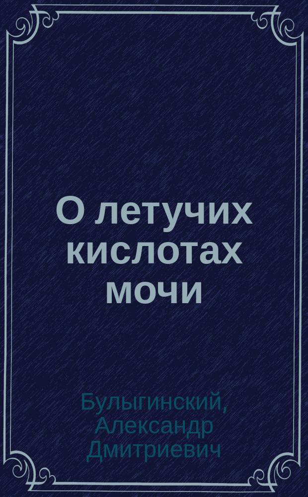 О летучих кислотах мочи : Физиол.-хим. исслед., произвед. лекарем А. Булыгинским : Дис. на степ. д-ра мед