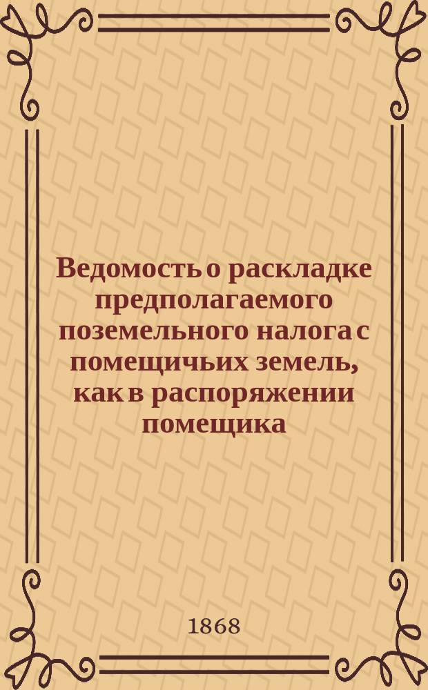 Ведомость о раскладке предполагаемого поземельного налога с помещичьих земель, как в распоряжении помещика, так и в пользовании крестьян находящихся, с казенных земель, находящихся в пользовании государственных крестьян и с земель, принадлежащих в собственность государственным крестьянам