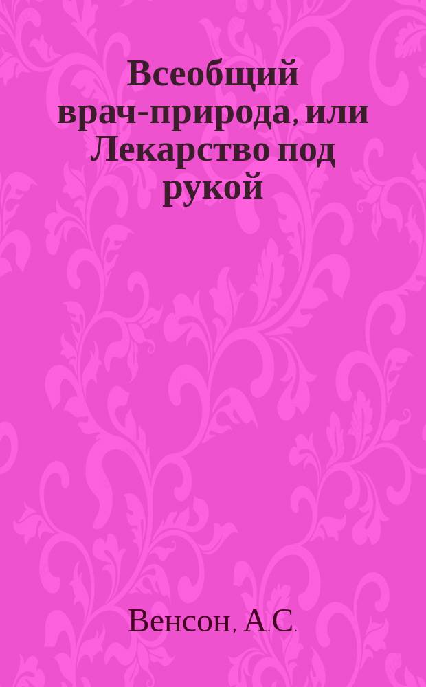 Всеобщий врач-природа, или Лекарство под рукой : Лечебник новой системы д-ра А.С. Венсона : С присовокуплением аптек. календаря и подроб. наставления к лечению всех болезней, уходу за больными и выздоравливающими, и поданию немедленной и верной помощи утонувшим, повесившимся и угоревшим : В 4 ч
