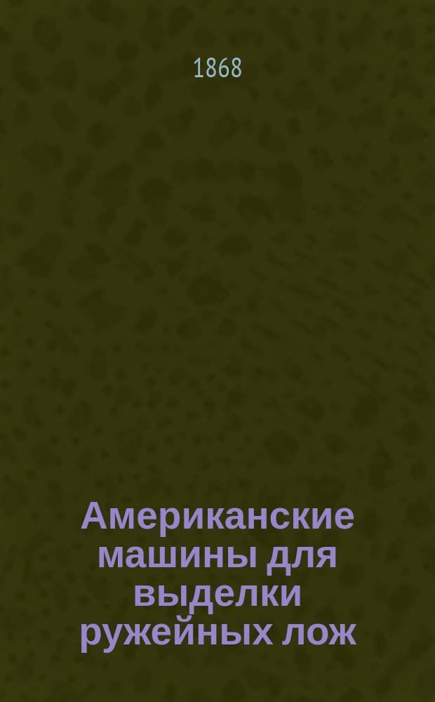 Американские машины для выделки ружейных лож : Описание машин. изготовления лож на Сестрорец. оружейн. з-де, сост. Е. Гутором