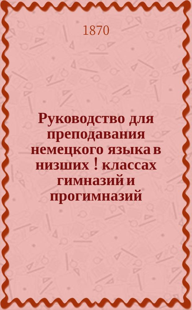 Руководство для преподавания немецкого языка в низших [!] классах гимназий и прогимназий, составленное преподавателем Курской гимназии Ф. Ганнеманом