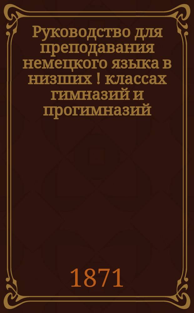 Руководство для преподавания немецкого языка в низших [!] классах гимназий и прогимназий, составленное преподавателем Курской гимназии Ф. Ганнеманом
