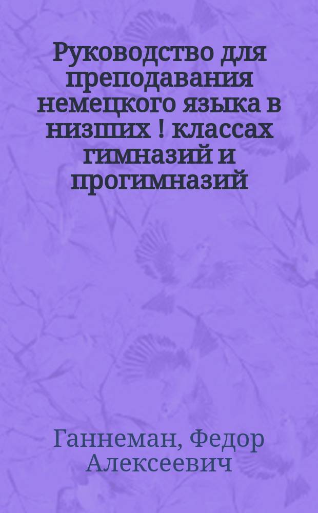 Руководство для преподавания немецкого языка в низших [!] классах гимназий и прогимназий, составленное преподавателем Курской гимназии Ф. Ганнеманом