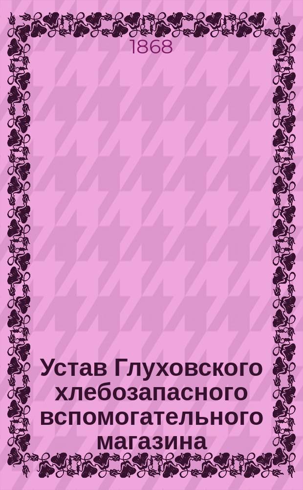 Устав Глуховского хлебозапасного вспомогательного магазина : Утв.... 13 июня 1868 г