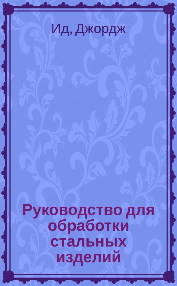 Руководство для обработки стальных изделий : Пер. с англ. из "The management of steel. By George Ede; employed at the royal factories departament Woolwich arsenal. 4-th ed. rev. and enl. London. 1866