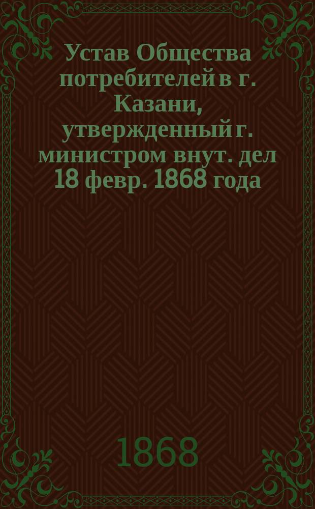Устав Общества потребителей в г. Казани, утвержденный г. министром внут. дел 18 февр. 1868 года