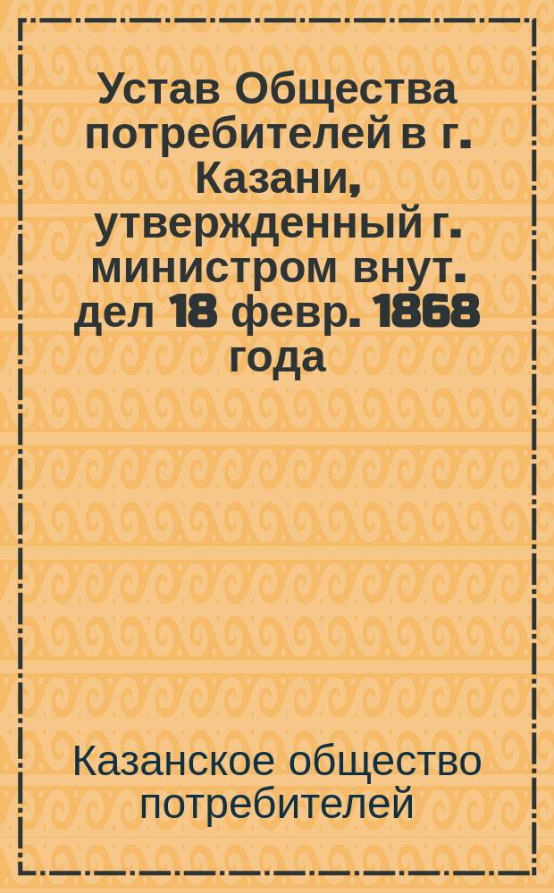 Устав Общества потребителей в г. Казани, утвержденный г. министром внут. дел 18 февр. 1868 года : Утв. 24 ноября 1893 г.