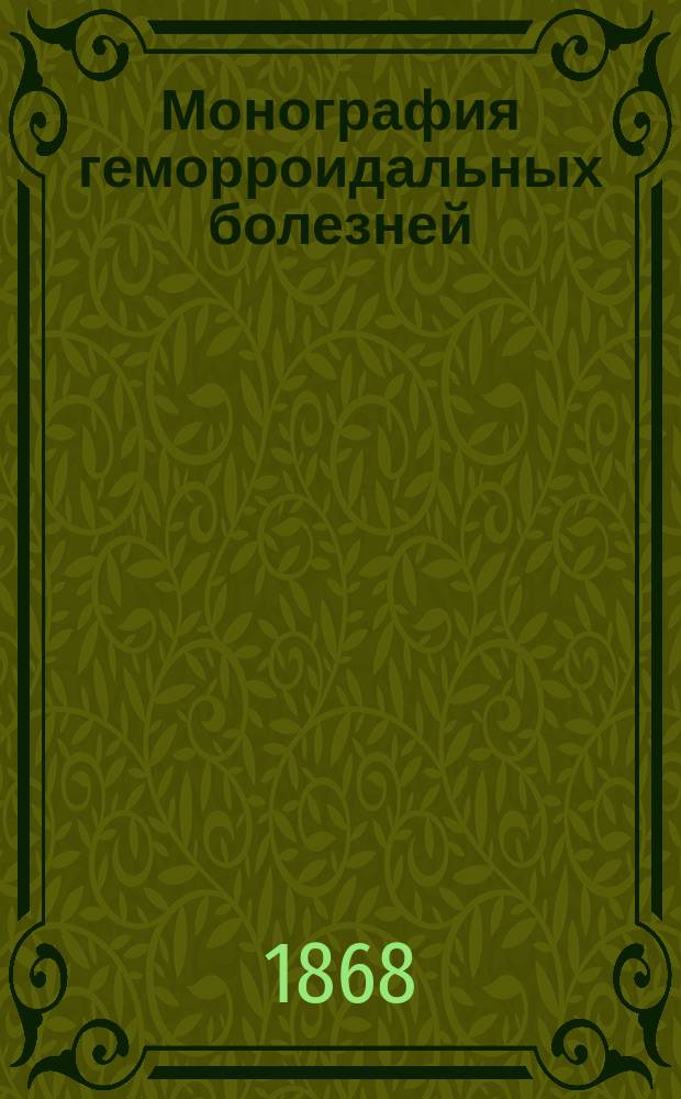 Монография геморроидальных болезней : Самый. вер. и удоб. способ в короткое время избавиться от геморроя, и указание средств к предохранению от него, с разбором всех, существовавших и существующих способов лечения этих болезней : Пер. с 12-го фр. изд