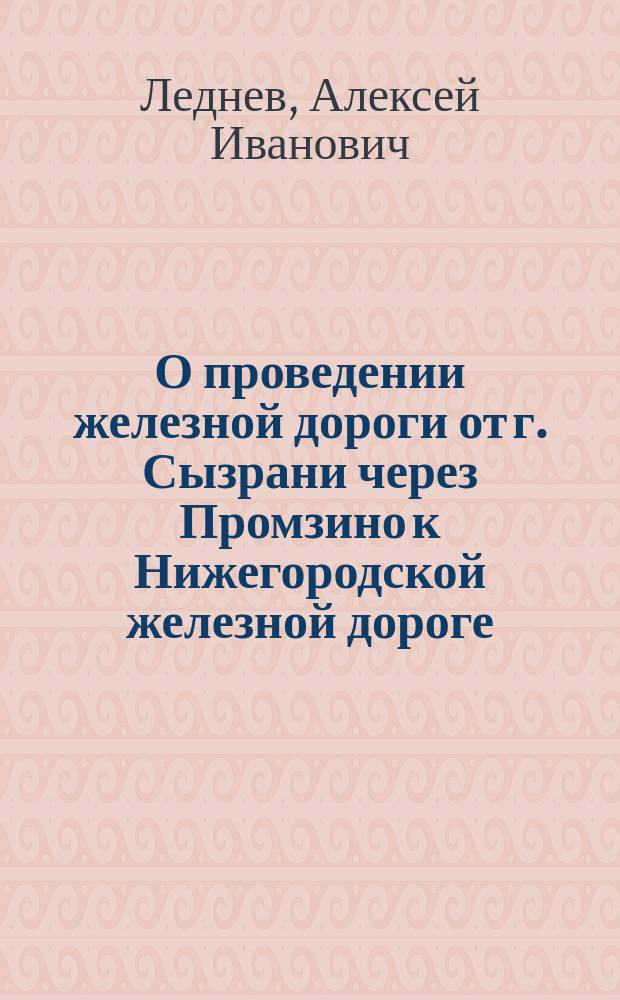 О проведении железной дороги от г. Сызрани через Промзино к Нижегородской железной дороге : Две записки уполномоч. от Сызран. гор. о-ва сызран. 1-й гильдии купца Алексея Леднева...