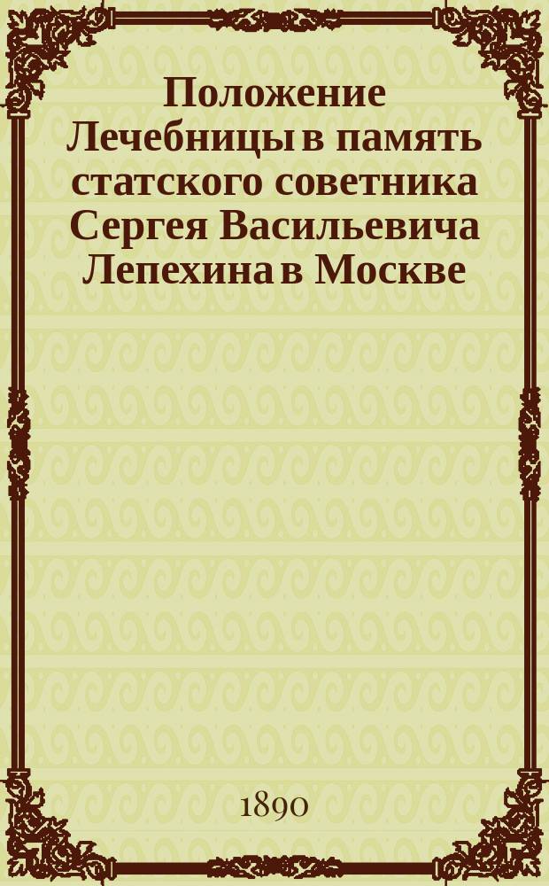 Положение Лечебницы в память статского советника Сергея Васильевича Лепехина в Москве : Утв. 23 мая 1886 г.