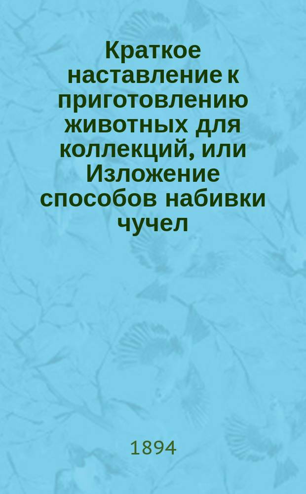 Краткое наставление к приготовлению животных для коллекций, или Изложение способов набивки чучел, препарирования скелетов и собирания насекомых