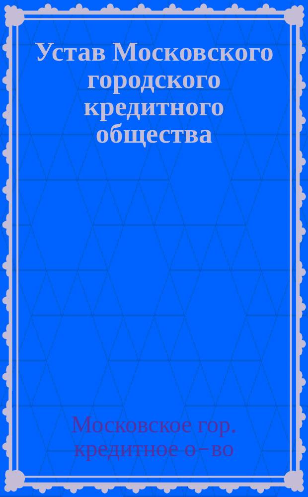 Устав Московского городского кредитного общества : С прил. об изм. и доп. его : Утв. 30 окт. 1862 г.