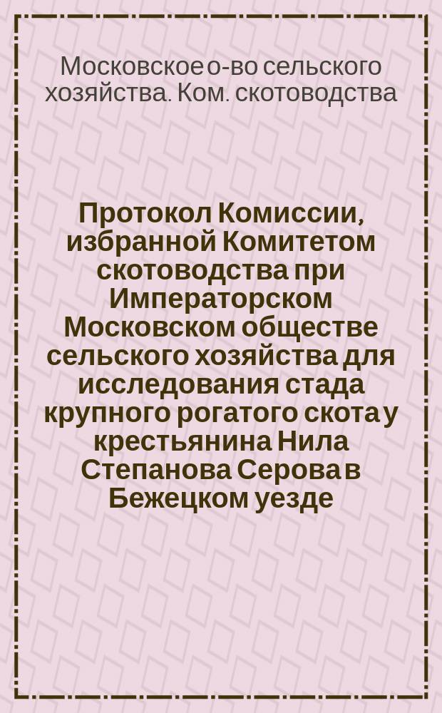 Протокол Комиссии, избранной Комитетом скотоводства при Императорском Московском обществе сельского хозяйства для исследования стада крупного рогатого скота у крестьянина Нила Степанова Серова в Бежецком уезде, Тверской губернии
