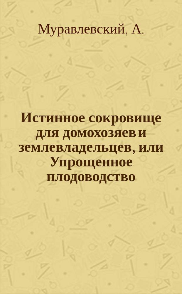 Истинное сокровище для домохозяев и землевладельцев, или Упрощенное плодоводство, садоводство, цветоводство и огородничество с присовокуплением наставлений к разведению шампиньонов и труфелей, составлено на основании многолетней практики любителям садоводства А. Муравлевским : В 2 ч. : Со многими черт. и хромолитогр. рис. Ч. 1-2