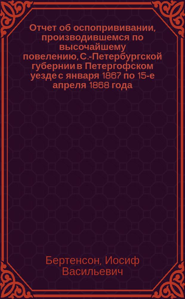 Отчет об оспопрививании, производившемся по высочайшему повелению, С.-Петербургской губернии в Петергофском уезде с января 1867 по 15-е апреля 1868 года