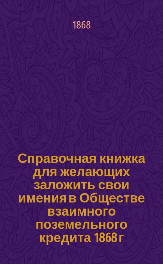 Справочная книжка для желающих заложить свои имения в Обществе взаимного поземельного кредита 1868 г.