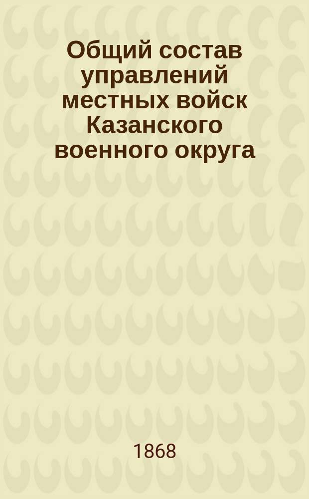 Общий состав управлений местных войск Казанского военного округа : По 1 апр. 1868 г
