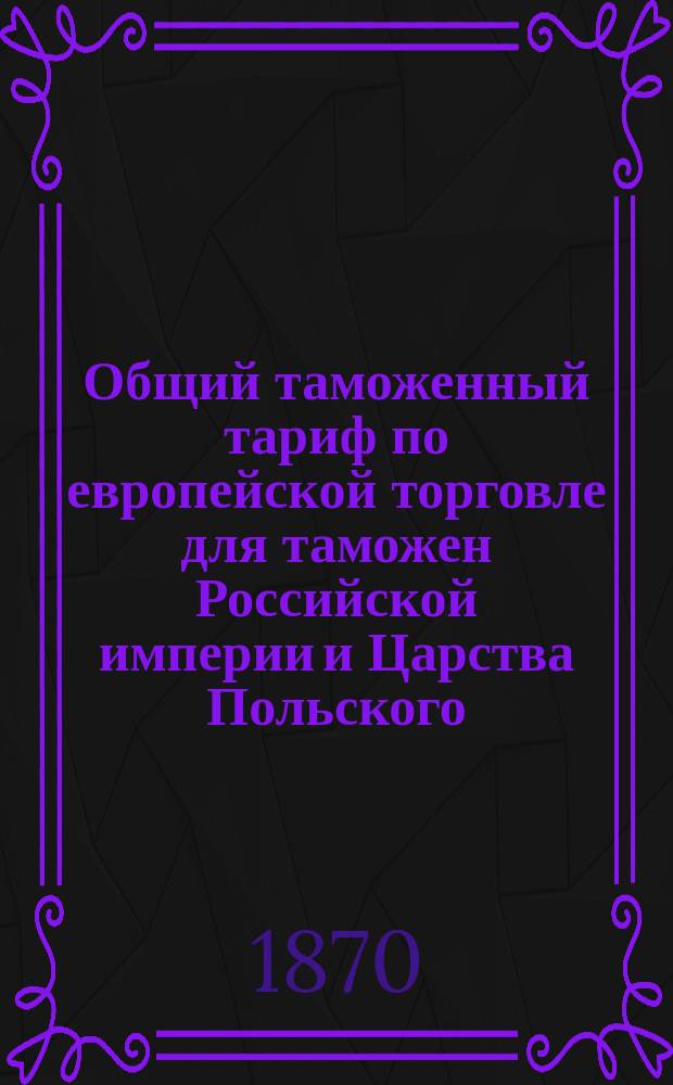 Общий таможенный тариф по европейской торговле для таможен Российской империи и Царства Польского : (Выс. утв. 5 июля 1868 г.) : С сравнит. указ. соответствующих ст. тарифов 1857 и 1868 г., алф. указ. привоз. товарам, табелью для вычета на тару и пр