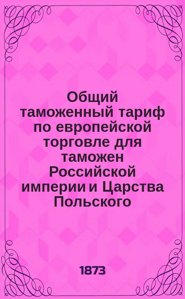 Общий таможенный тариф по европейской торговле для таможен Российской империи и Царства Польского : (Выс. утв. 5 июля 1868 г.) : С сравнит. указ. соответствующих ст. тарифов 1857 и 1868 г., алф. указ. привоз. товарам, табелью для вычета на тару и пр