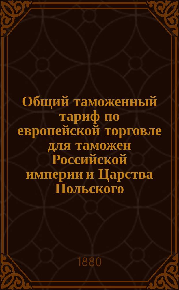 Общий таможенный тариф по европейской торговле для таможен Российской империи и Царства Польского : (Выс. утв. 5 июля 1868 г.) : С сравнит. указ. соответствующих ст. тарифов 1857 и 1868 г., алф. указ. привоз. товарам, табелью для вычета на тару и пр
