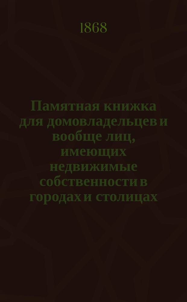 Памятная книжка для домовладельцев и вообще лиц, имеющих недвижимые собственности в городах и столицах : Содержащая в себе узаконения относительно построек, перестроек и поправок домов, фабрик, заведений... и т. п