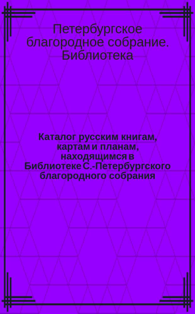 Каталог русским книгам, картам и планам, находящимся в Библиотеке С.-Петербургского благородного собрания : (По 1 янв. 1876 г.)