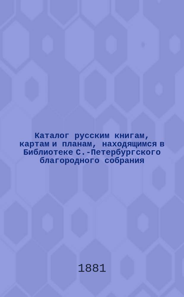 Каталог русским книгам, картам и планам, находящимся в Библиотеке С.-Петербургского благородного собрания : Доп. и вновь испр. : (По 1 янв. 1881 г.)