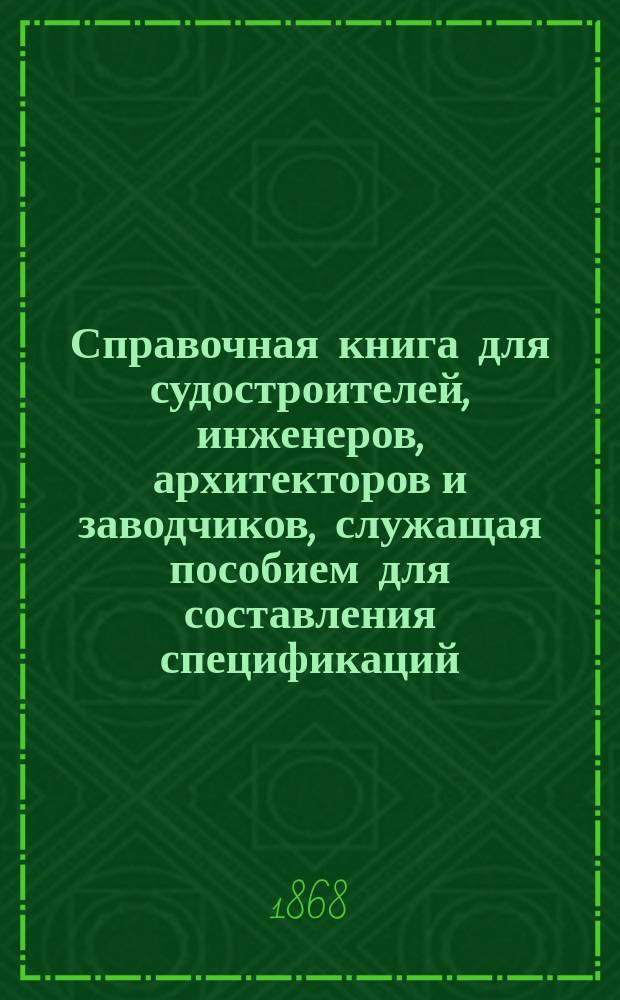 Справочная книга для судостроителей, инженеров, архитекторов и заводчиков, служащая пособием для составления спецификаций, смет и производства технических учетов