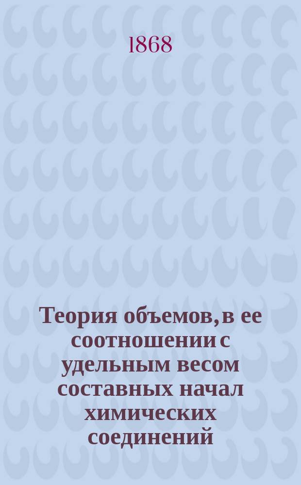 Теория объемов, в ее соотношении с удельным весом составных начал химических соединений : Рассуждение, представленное в Физ.-матем. фак. Моск. ун-та магистром А. Семеновым, для получения степени д-ра химии