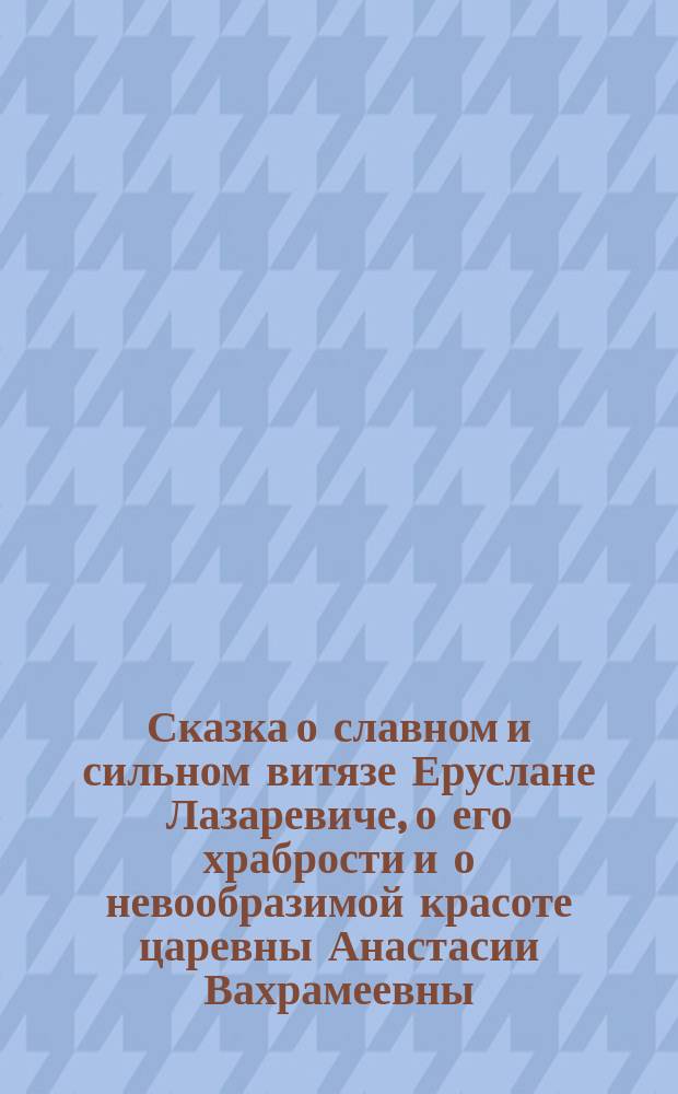 Сказка о славном и сильном витязе Еруслане Лазаревиче, о его храбрости и о невообразимой красоте царевны Анастасии Вахрамеевны