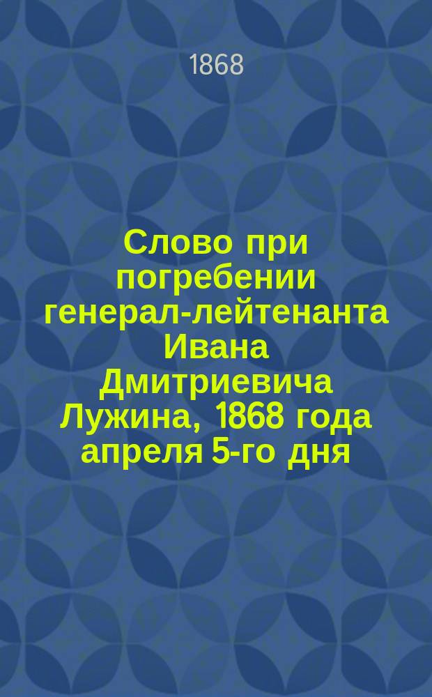 Слово при погребении генерал-лейтенанта Ивана Дмитриевича Лужина, 1868 года апреля 5-го дня : Произнесено свящ. Иоанном Скородумовым