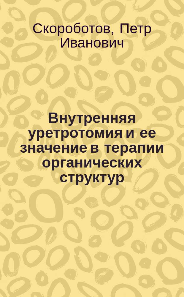 Внутренняя уретротомия и ее значение в терапии органических структур : (Выводы из клинич. наблюдений) : Дис. на степ. д-ра мед. П. Скроботова, орд. Госпит. хирург. клиники
