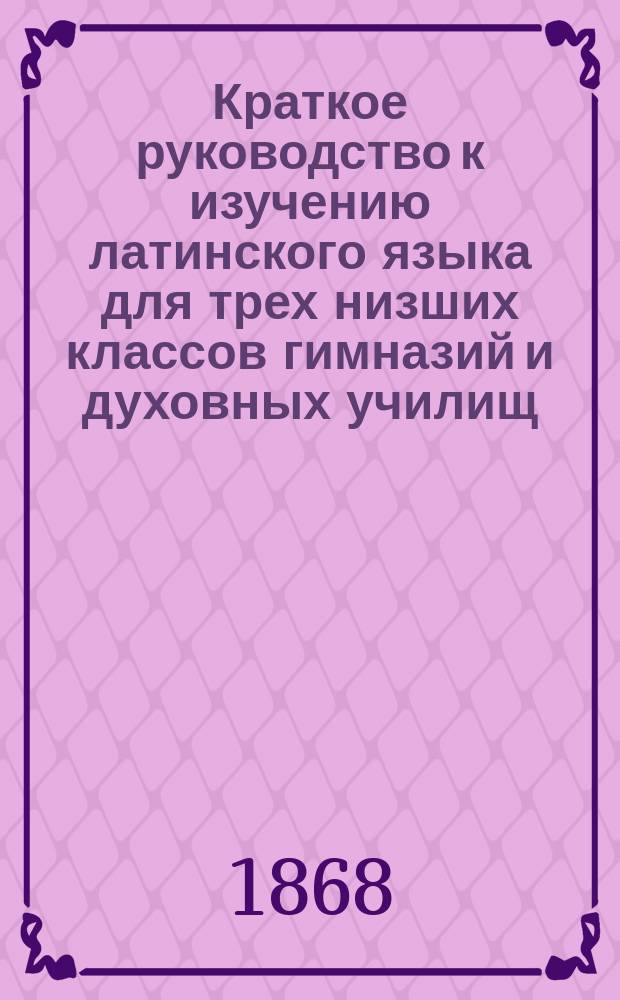 Краткое руководство к изучению латинского языка для трех низших классов гимназий и духовных училищ