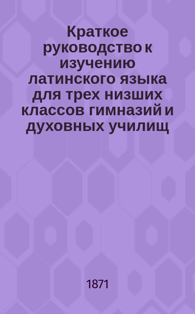 Краткое руководство к изучению латинского языка для трех низших классов гимназий и духовных училищ