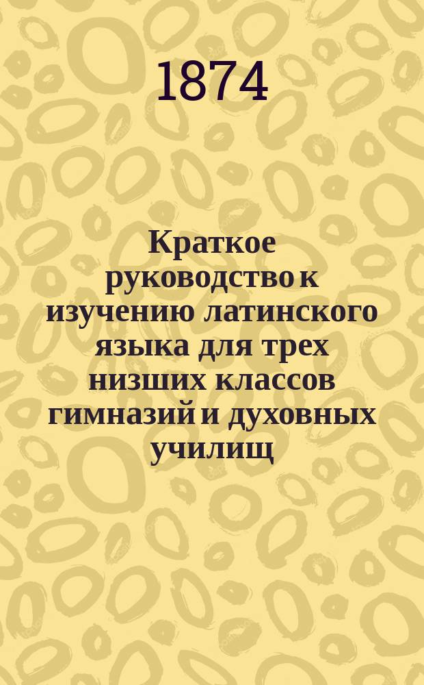 Краткое руководство к изучению латинского языка для трех низших классов гимназий и духовных училищ