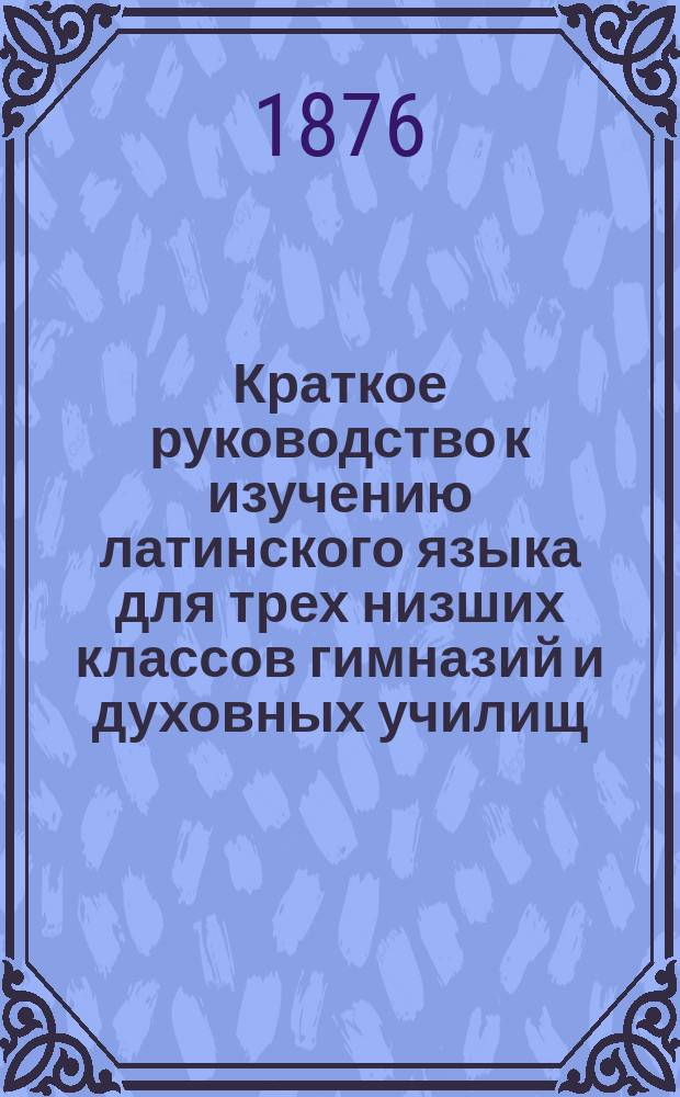 Краткое руководство к изучению латинского языка для трех низших классов гимназий и духовных училищ