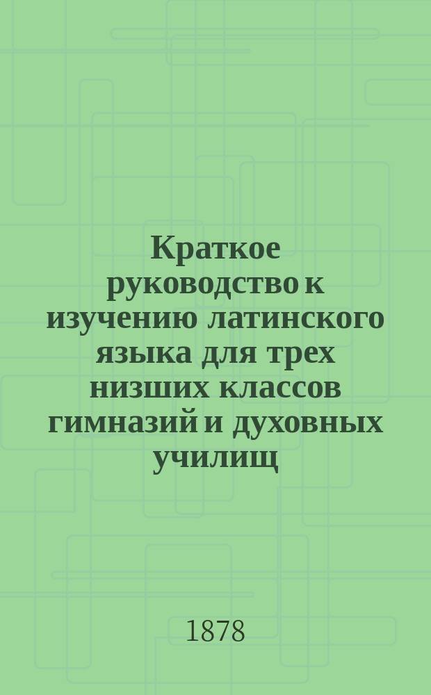 Краткое руководство к изучению латинского языка для трех низших классов гимназий и духовных училищ