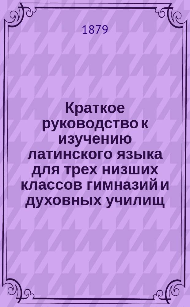 Краткое руководство к изучению латинского языка для трех низших классов гимназий и духовных училищ