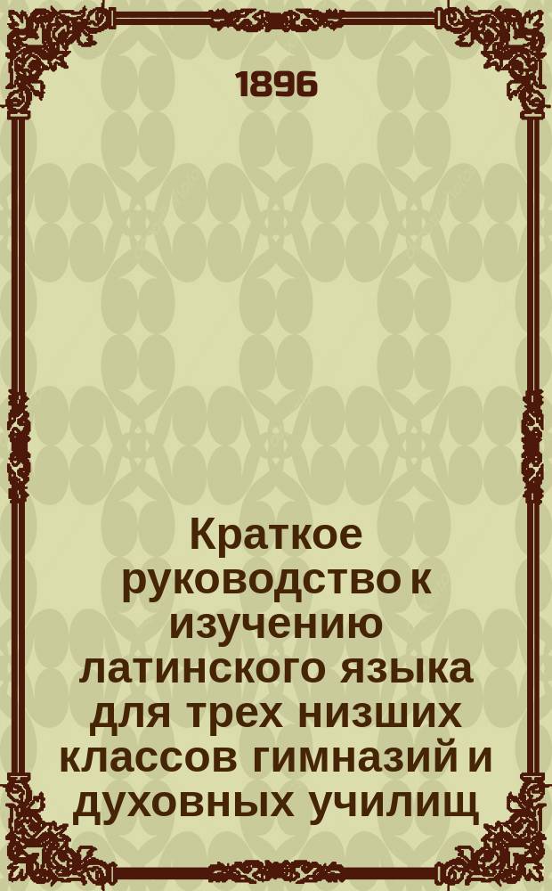 Краткое руководство к изучению латинского языка для трех низших классов гимназий и духовных училищ